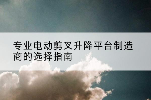 大观电动剪叉升降平台厂家-专业电动剪叉升降平台制造商的选择指南