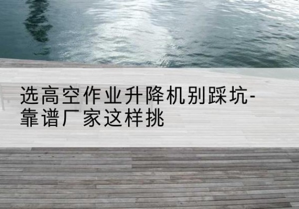 大观剪叉式升降机厂家-选高空作业升降机别踩坑-靠谱厂家这样挑