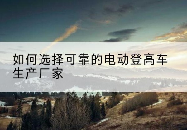 大观电动登高车厂家-如何选择可靠的电动登高车生产厂家
