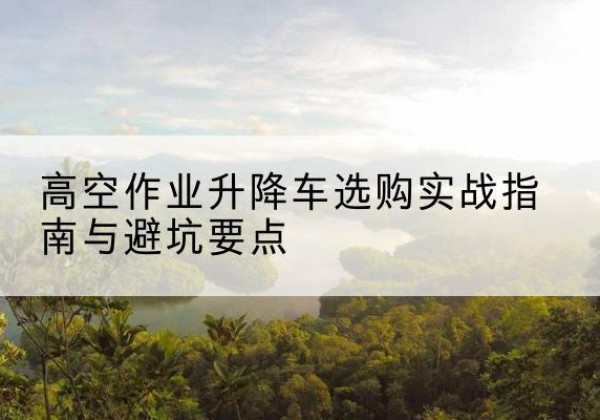大观升降车怎么选-高空作业升降车选购实战指南与避坑要点