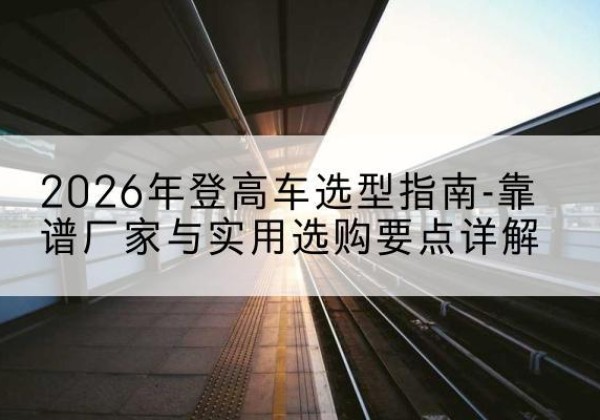 大观登高车厂家推荐-2026年登高车选型指南-靠谱厂家与实用选购要点详解